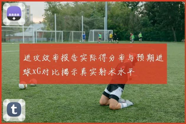 进攻效率报告实际得分率与预期进球xG对比揭示真实射术水平