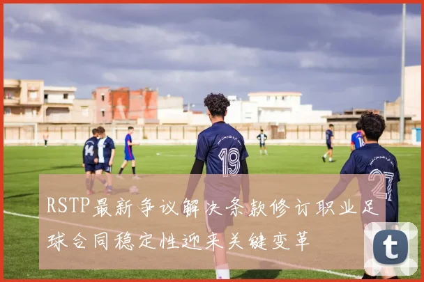 RSTP最新争议解决条款修订职业足球合同稳定性迎来关键变革