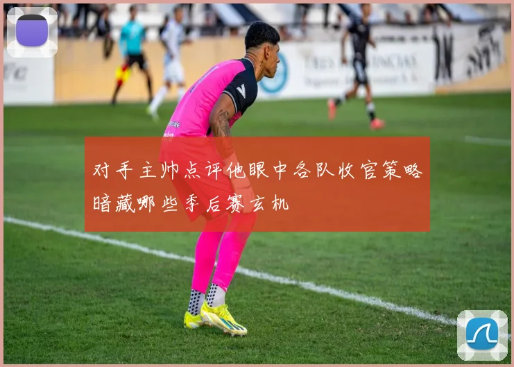 对手主帅点评他眼中各队收官策略暗藏哪些季后赛玄机