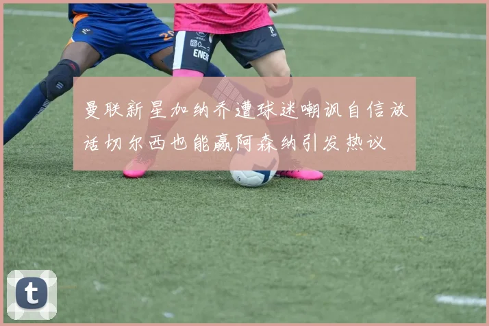 曼联新星加纳乔遭球迷嘲讽自信放话切尔西也能赢阿森纳引发热议