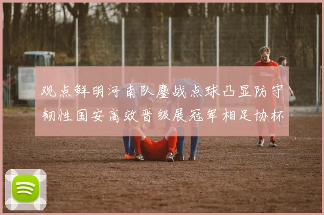 观点鲜明河南队鏖战点球凸显防守韧性国安高效晋级展冠军相足协杯半决赛折射两队赛季战略